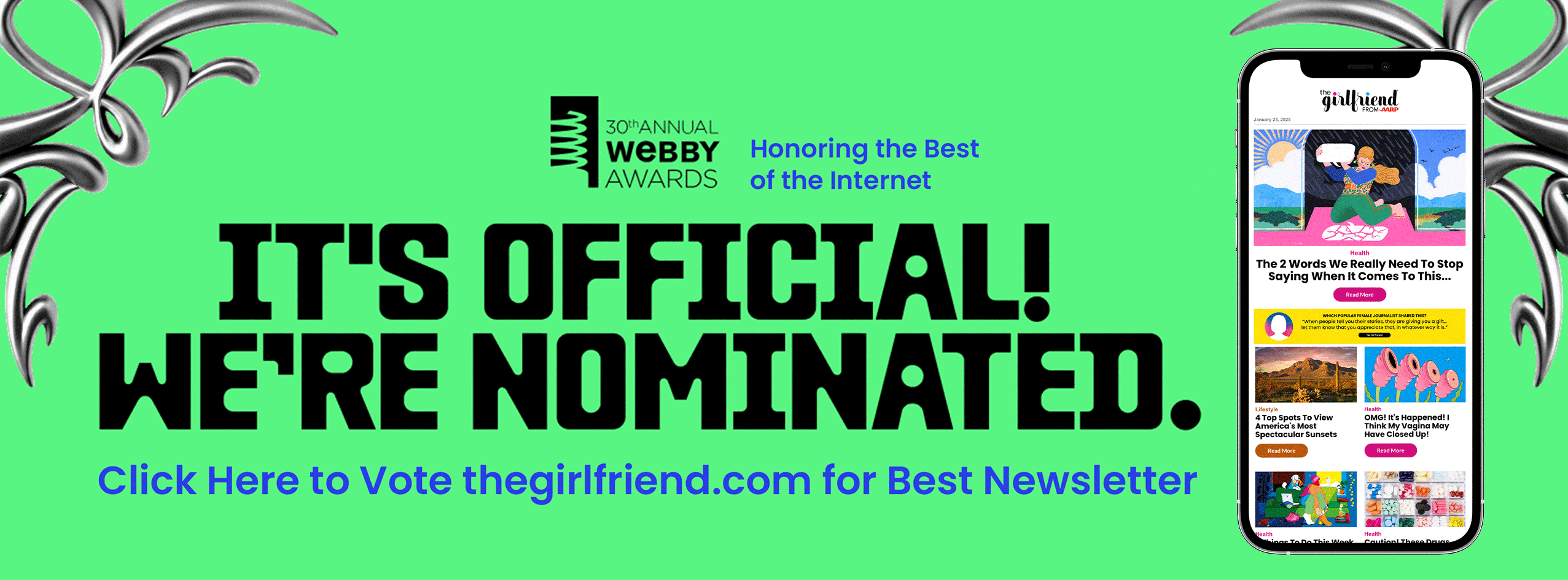 Thirtieth Annual Webby Awards. Honoring the best of the internet. It's official! We're nominated. Click here to vote the girlfriend dot com for best newsletter. Animation of a cell phone showing various newsletter issues of The Girlfriend
